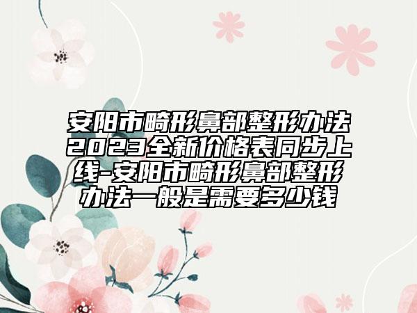 安阳市畸形鼻部整形办法2023全新价格表同步上线-安阳市畸形鼻部整形办法一般是需要多少钱