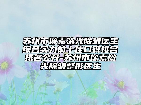 苏州市像素激光除皱医生综合实力前十佳口碑排名排名公开-苏州市像素激光除皱整形医生