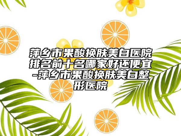 萍乡市果酸换肤美白医院排名前十名哪家好还便宜-萍乡市果酸换肤美白整形医院