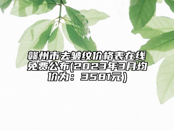 赣州市去皱纹价格表在线免费公布(2023年3月均价为：3581元）