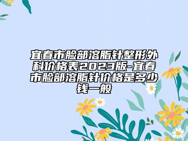 宜春市脸部溶脂针整形外科价格表2023版-宜春市脸部溶脂针价格是多少钱一般