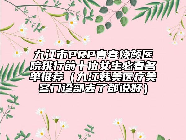 九江市PRP青春焕颜医院排行前十位女生必看名单推荐（九江韩美医疗美容门诊部去了都说好）