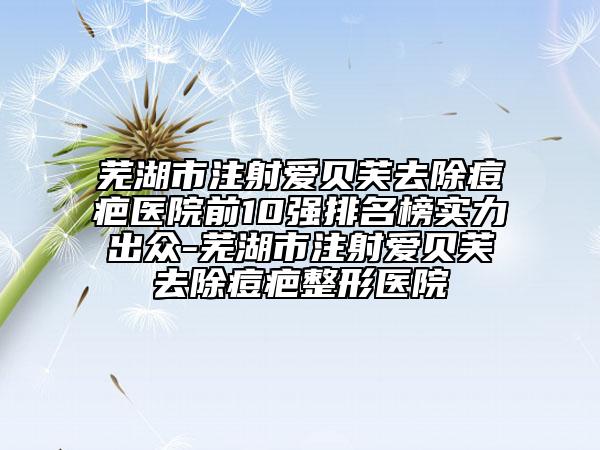 芜湖市注射爱贝芙去除痘疤医院前10强排名榜实力出众-芜湖市注射爱贝芙去除痘疤整形医院