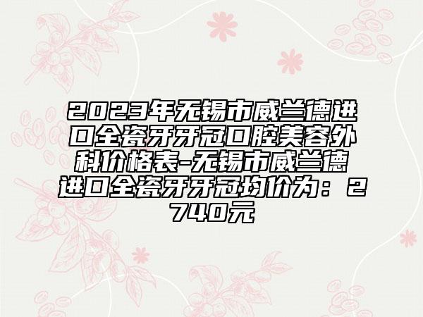 2023年无锡市威兰德进口全瓷牙牙冠口腔美容外科价格表-无锡市威兰德进口全瓷牙牙冠均价为：2740元