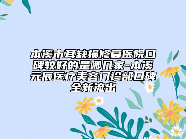 本溪市耳缺损修复医院口碑较好的是哪几家-本溪元辰医疗美容门诊部口碑全新流出