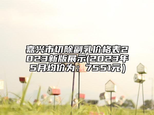 嘉兴市切除副乳价格表2023新版展示(2023年5月均价为：7551元）