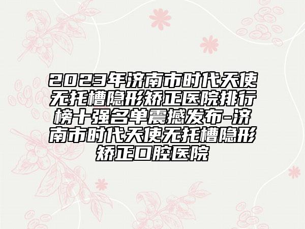 2023年济南市时代天使无托槽隐形矫正医院排行榜十强名单震撼发布-济南市时代天使无托槽隐形矫正口腔医院