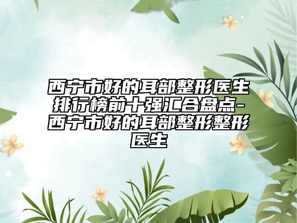 西宁市好的耳部整形医生排行榜前十强汇合盘点-西宁市好的耳部整形整形医生