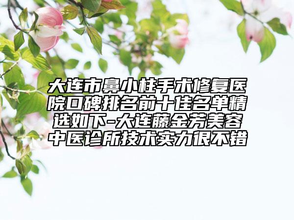 大连市鼻小柱手术修复医院口碑排名前十佳名单精选如下-大连藤金芳美容中医诊所技术实力很不错