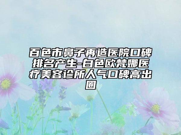 百色市鼻子再造医院口碑排名产生-白色欧梵娜医疗美容诊所人气口碑高出圈