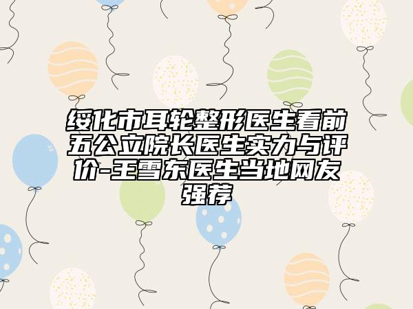 绥化市耳轮整形医生看前五公立院长医生实力与评价-王雪东医生当地网友强荐