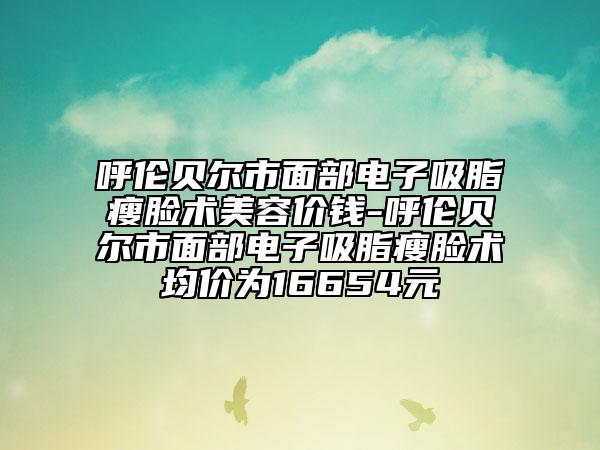 呼伦贝尔市面部电子吸脂瘦脸术美容价钱-呼伦贝尔市面部电子吸脂瘦脸术均价为16654元