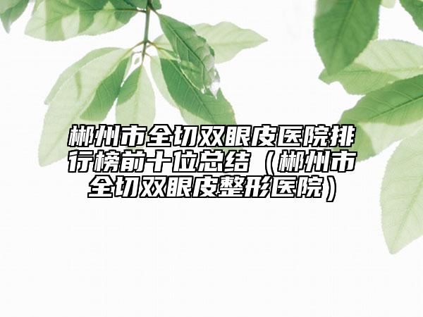 郴州市全切双眼皮医院排行榜前十位总结（郴州市全切双眼皮整形医院）