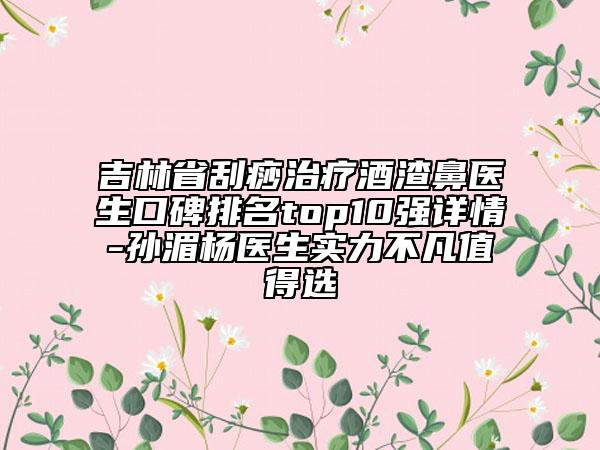 吉林省刮痧治疗酒渣鼻医生口碑排名top10强详情-孙湄杨医生实力不凡值得选