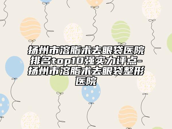 扬州市溶脂术去眼袋医院排名top10强实力评点-扬州市溶脂术去眼袋整形医院