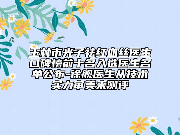 玉林市光子祛红血丝医生口碑榜前十名入选医生名单公布-徐舰医生从技术实力审美来测评