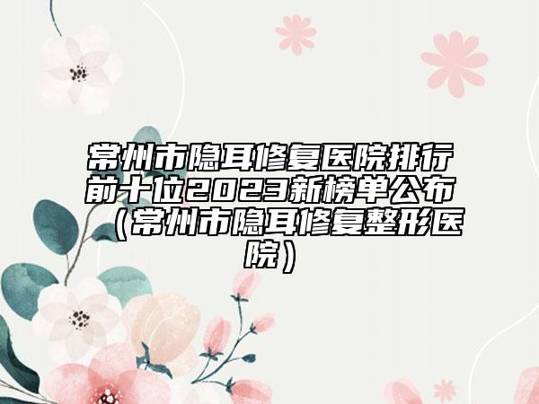 常州市隐耳修复医院排行前十位2023新榜单公布（常州市隐耳修复整形医院）