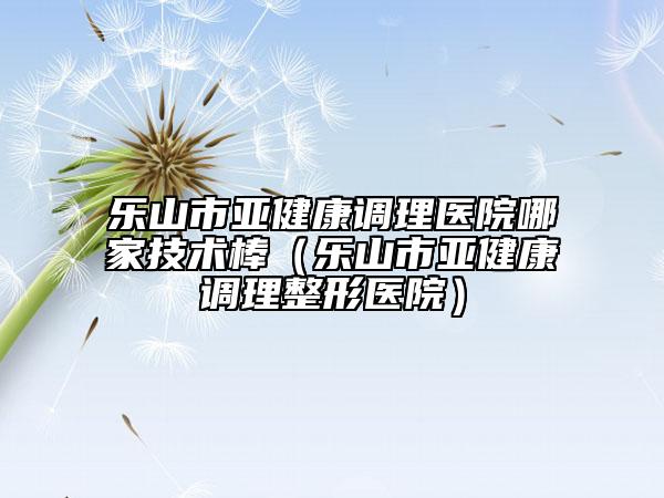 乐山市亚健康调理医院哪家技术棒（乐山市亚健康调理整形医院）