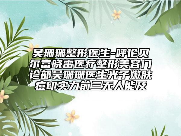 吴珊珊整形医生-呼伦贝尔富晓雷医疗整形美容门诊部吴珊珊医生光子嫩肤痘印实力前三无人能及