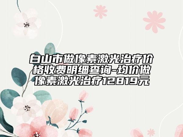 白山市做像素激光治疗价格收费明细查询-均价做像素激光治疗12819元