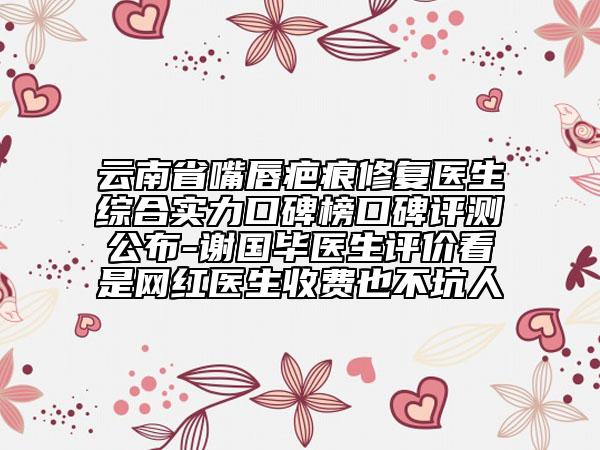 云南省嘴唇疤痕修复医生综合实力口碑榜口碑评测公布-谢国毕医生评价看是网红医生收费也不坑人