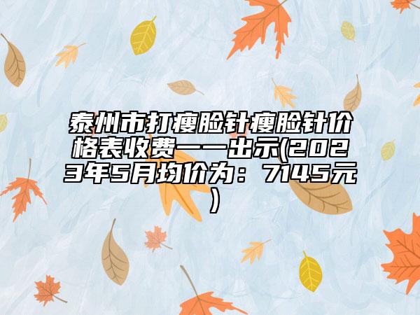 泰州市打瘦脸针瘦脸针价格表收费一一出示(2023年5月均价为：7145元）