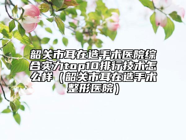 韶关市耳在造手术医院综合实力top10排行技术怎么样（韶关市耳在造手术整形医院）