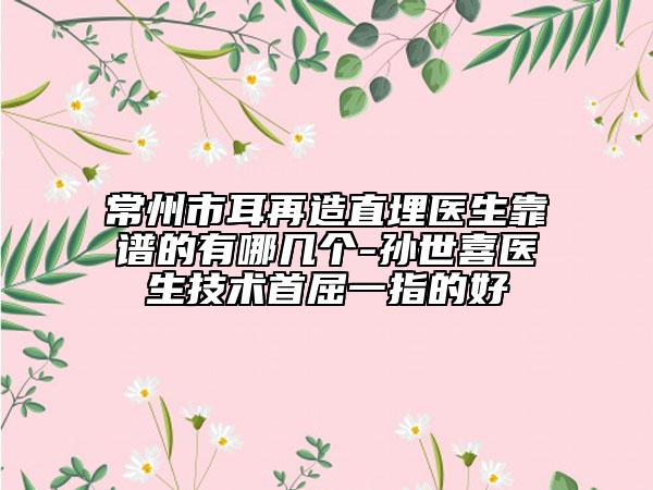 常州市耳再造直埋医生靠谱的有哪几个-孙世喜医生技术首屈一指的好