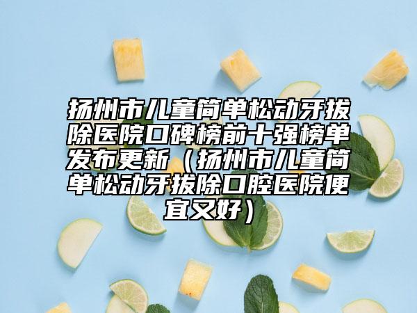 扬州市儿童简单松动牙拔除医院口碑榜前十强榜单发布更新（扬州市儿童简单松动牙拔除口腔医院便宜又好）