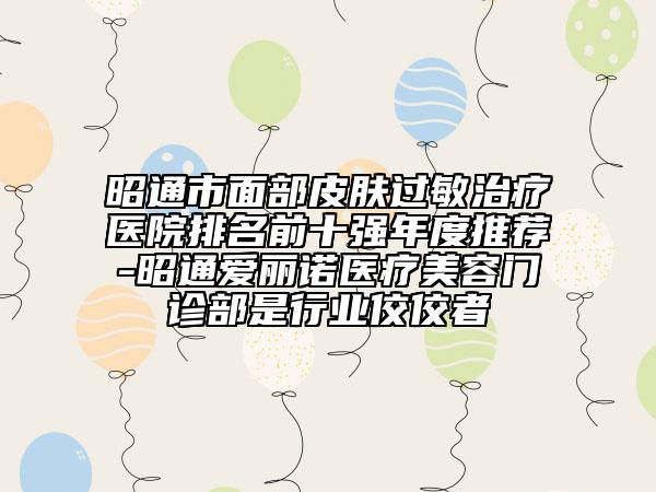 昭通市面部皮肤过敏治疗医院排名前十强年度推荐-昭通爱丽诺医疗美容门诊部是行业佼佼者