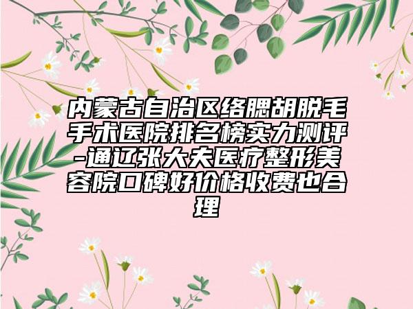 内蒙古自治区络腮胡脱毛手术医院排名榜实力测评-通辽张大夫医疗整形美容院口碑好价格收费也合理