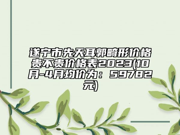 遂宁市先天耳郭畸形价格贵不贵价格表2023(10月-4月均价为：59782元)