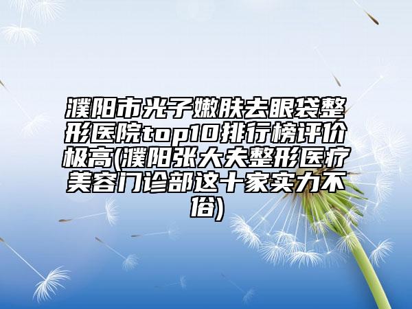 濮阳市光子嫩肤去眼袋整形医院top10排行榜评价极高(濮阳张大夫整形医疗美容门诊部这十家实力不俗)