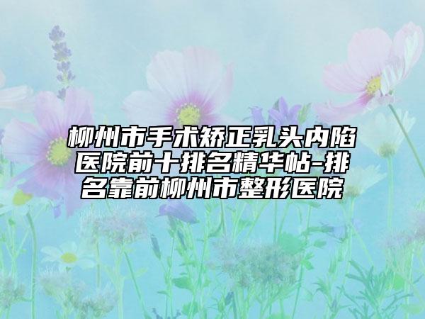 柳州市手术矫正乳头内陷医院前十排名精华帖-排名靠前柳州市整形医院