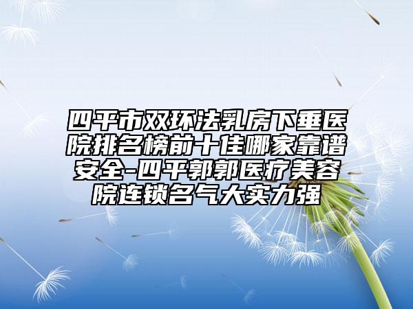 四平市双环法乳房下垂医院排名榜前十佳哪家靠谱安全-四平郭郭医疗美容院连锁名气大实力强