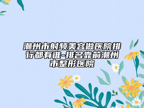 潮州市射频美容做医院排行都有谁-排名靠前潮州市整形医院