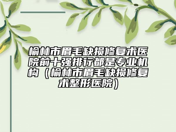 榆林市眉毛缺损修复术医院前十强排行都是专业机构（榆林市眉毛缺损修复术整形医院）