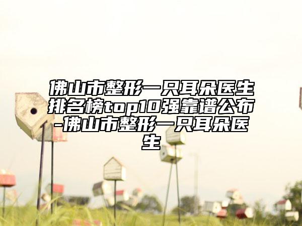 佛山市整形一只耳朵医生排名榜top10强靠谱公布-佛山市整形一只耳朵医生