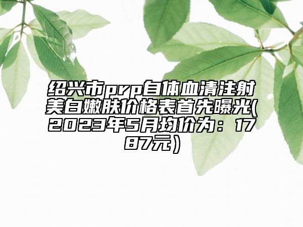 绍兴市prp自体血清注射美白嫩肤价格表首先曝光(2023年5月均价为：1787元）