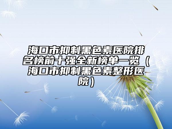 海口市抑制黑色素医院排名榜前十强全新榜单一览（海口市抑制黑色素整形医院）