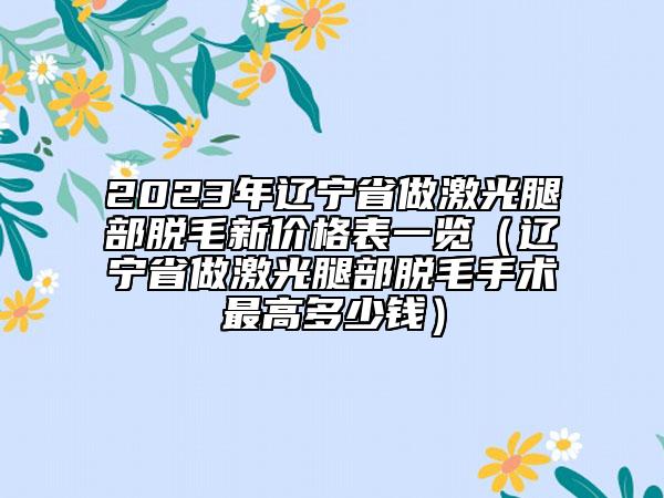 2023年辽宁省做激光腿部脱毛新价格表一览（辽宁省做激光腿部脱毛手术最高多少钱）