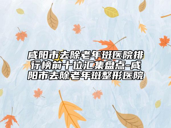 咸阳市去除老年斑医院排行榜前十位汇集盘点-咸阳市去除老年斑整形医院