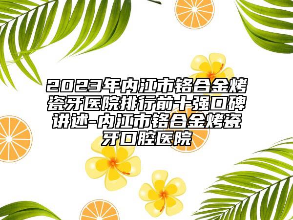 2023年内江市铬合金烤瓷牙医院排行前十强口碑讲述-内江市铬合金烤瓷牙口腔医院