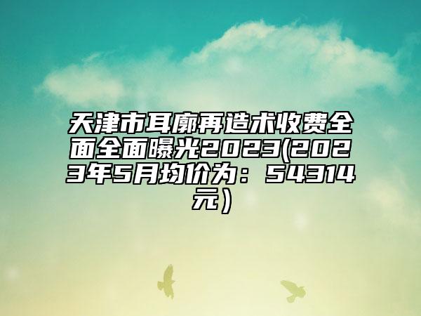 天津市耳廓再造术收费全面全面曝光2023(2023年5月均价为：54314元）