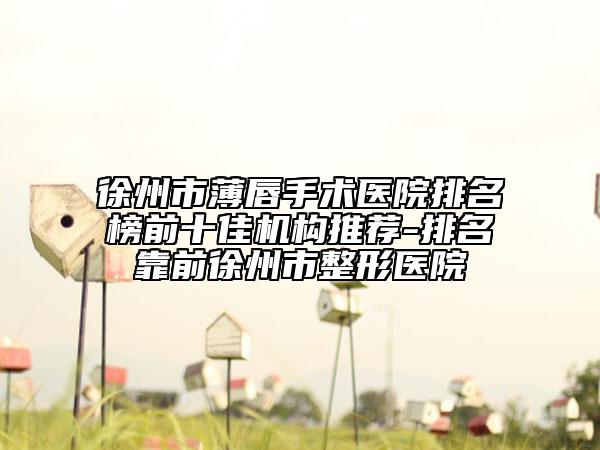 徐州市薄唇手术医院排名榜前十佳机构推荐-排名靠前徐州市整形医院