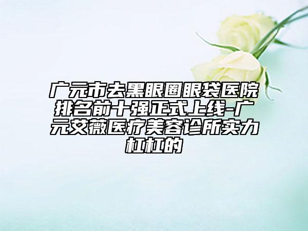 广元市去黑眼圈眼袋医院排名前十强正式上线-广元艾薇医疗美容诊所实力杠杠的