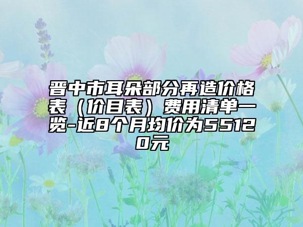 晋中市耳朵部分再造价格表（价目表）费用清单一览-近8个月均价为55120元