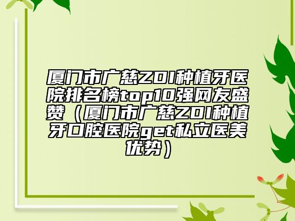 厦门市广慈ZDI种植牙医院排名榜top10强网友盛赞（厦门市广慈ZDI种植牙口腔医院get私立医美优势）