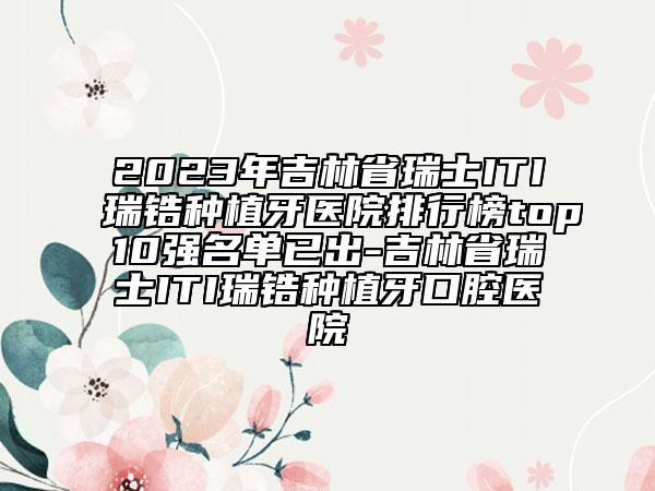 2023年吉林省瑞士ITI瑞锆种植牙医院排行榜top10强名单已出-吉林省瑞士ITI瑞锆种植牙口腔医院