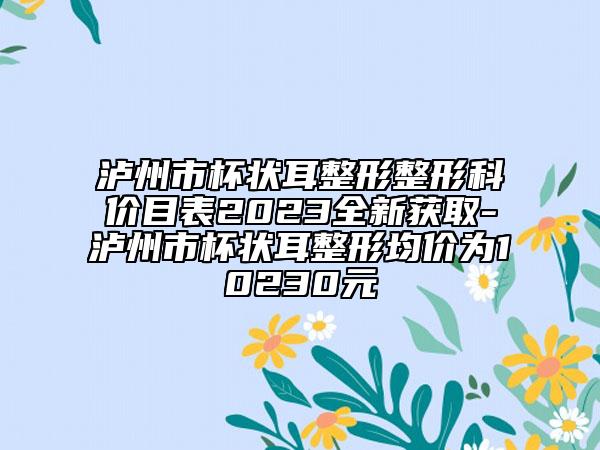 泸州市杯状耳整形整形科价目表2023全新获取-泸州市杯状耳整形均价为10230元